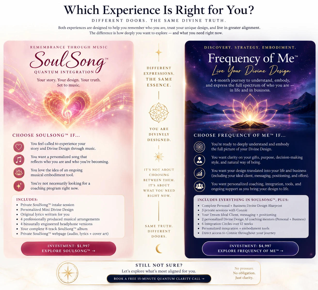 Which Experience Is Right for You? Different doors. The same Divine truth. Both experiences are designed to help you remember who you are, trust your unique design, and live in greater alignment. The difference is how deeply you want to explore — and what you need right now. SoulSong™ Quantum Integration — remembrance through music. Your story. Your design. Your truth. Set to music. Choose SoulSong™ if you feel called to experience your story and Divine Design through music; you want a personalized song that reflects who you are and who you’re becoming; you love the idea of an ongoing musical embodiment tool; you’re not necessarily looking for a coaching program right now. Includes: private SoulSong™ intake session, personalized Mini Divine Design, original lyrics written for you, 4 professionally produced musical arrangements, 4 binaurally engineered headphone versions, your complete 8-track SoulSong™ album, private SoulSong™ webpage (audio, lyrics + cover art). Investment: $1,997. Frequency of Me™ — Live Your Divine Design. Discovery. Strategy. Embodiment. A 4-month journey to understand, embody, and express the full spectrum of who you are — in life and in business. Choose Frequency of Me™ if you’re ready to deeply understand and embody the full picture of your Divine Design; you want clarity on your gifts, purpose, decision-making style, and natural way of being; you want your design translated into your life and business (including your ideal client, messaging, positioning, and offers); you want personalized coaching, integration, tools, and ongoing support as you bring your design to life. Includes everything in SoulSong™, plus: Complete Personal + Business Divine Design Blueprint, 3 private sessions with Connie, your Dream Ideal Client, messaging + positioning, 2 personalized Divine Design AI coaching mentors (Personal + Business), 6 Integration Circles over 12 weeks, personalized integration + embodiment tools, direct access to Connie throughout your journey. Investment: $4,997. You are Divinely Designed. Same truth. Different doors. Still not sure? Let’s explore what’s most aligned for you. Book a free 15-minute Quantum Clarity Call. No pressure. No obligation. Just clarity.